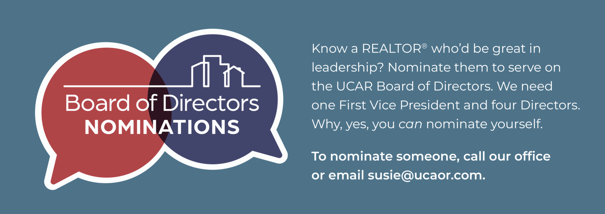 Board of Directors Nominations. Know a REALTOR who'd be great in leadership? Nominate them to serve on the UCAR Board of Directors. We need one First Vice President and four Directors. Why yes you CAN nominate yourself. To nominate someone, call our office or email susie@ucaor.com